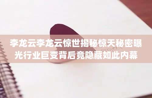 李龙云李龙云惊世揭秘惊天秘密曝光行业巨变背后竟隐藏如此内幕