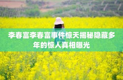 李春富李春富事件惊天揭秘隐藏多年的惊人真相曝光