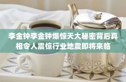 李金钟李金钟爆惊天大秘密背后真相令人震惊行业地震即将来临