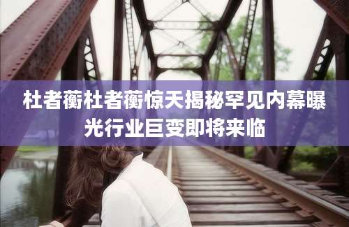 杜者蘅杜者蘅惊天揭秘罕见内幕曝光行业巨变即将来临