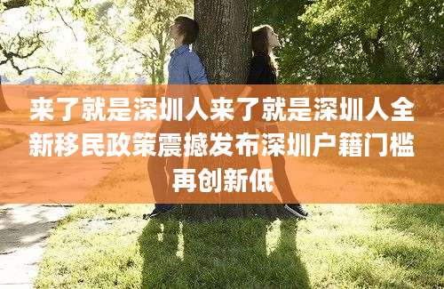 来了就是深圳人来了就是深圳人全新移民政策震撼发布深圳户籍门槛再创新低