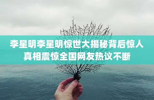 李星明李星明惊世大揭秘背后惊人真相震惊全国网友热议不断