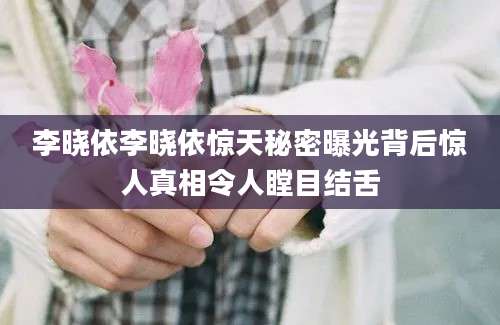 李晓依李晓依惊天秘密曝光背后惊人真相令人瞠目结舌