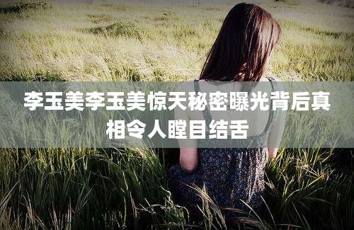 李玉美李玉美惊天秘密曝光背后真相令人瞠目结舌