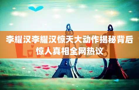 李耀汉李耀汉惊天大动作揭秘背后惊人真相全网热议