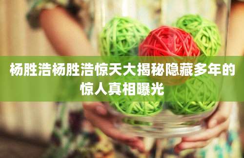杨胜浩杨胜浩惊天大揭秘隐藏多年的惊人真相曝光