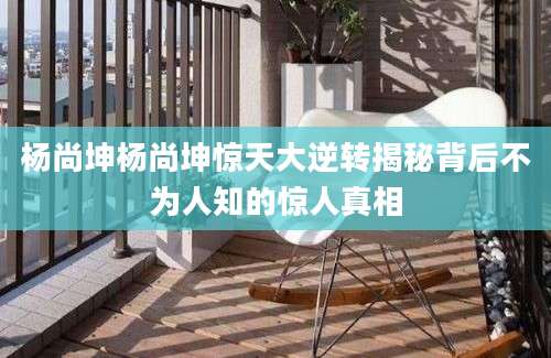 杨尚坤杨尚坤惊天大逆转揭秘背后不为人知的惊人真相