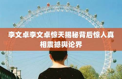 李文卓李文卓惊天揭秘背后惊人真相震撼舆论界