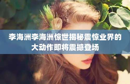 李海洲李海洲惊世揭秘震惊业界的大动作即将震撼登场