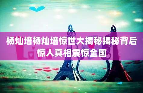 杨灿培杨灿培惊世大揭秘揭秘背后惊人真相震惊全国