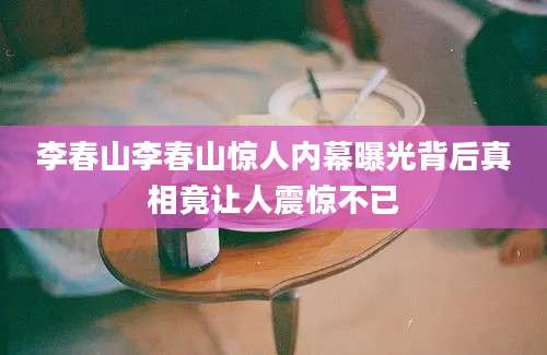 李春山李春山惊人内幕曝光背后真相竟让人震惊不已