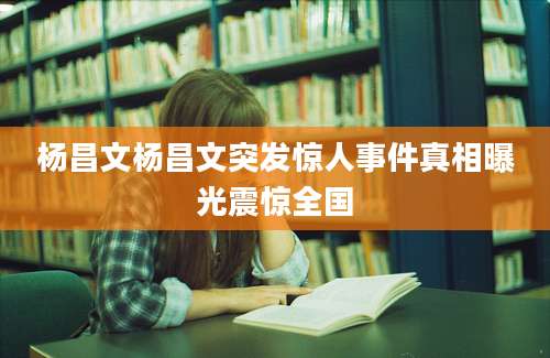 杨昌文杨昌文突发惊人事件真相曝光震惊全国