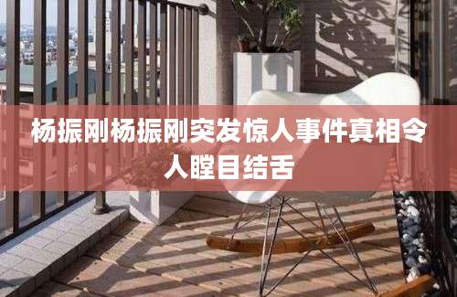 杨振刚杨振刚突发惊人事件真相令人瞠目结舌