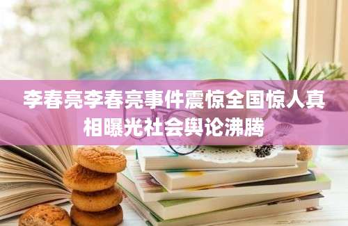 李春亮李春亮事件震惊全国惊人真相曝光社会舆论沸腾