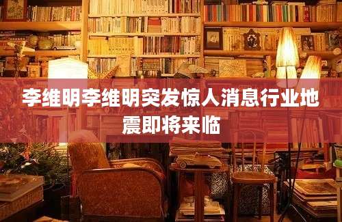 李维明李维明突发惊人消息行业地震即将来临