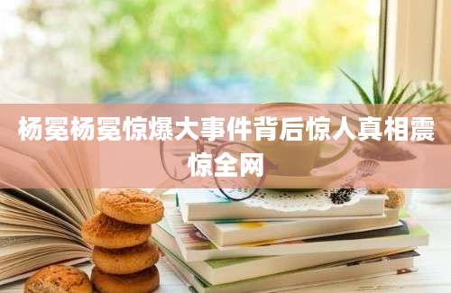 杨冕杨冕惊爆大事件背后惊人真相震惊全网