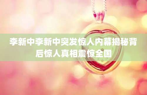 李新中李新中突发惊人内幕揭秘背后惊人真相震惊全国