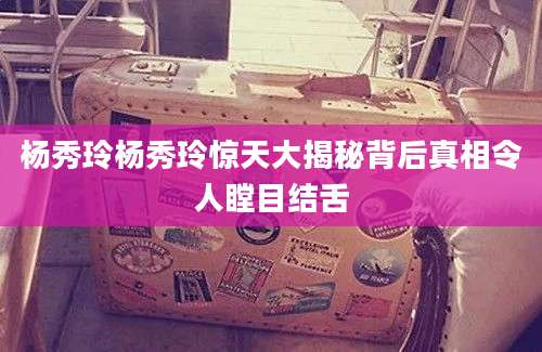 杨秀玲杨秀玲惊天大揭秘背后真相令人瞠目结舌
