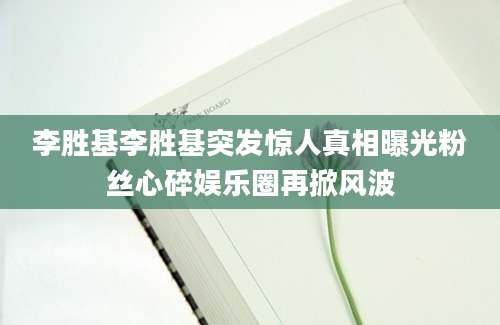 李胜基李胜基突发惊人真相曝光粉丝心碎娱乐圈再掀风波