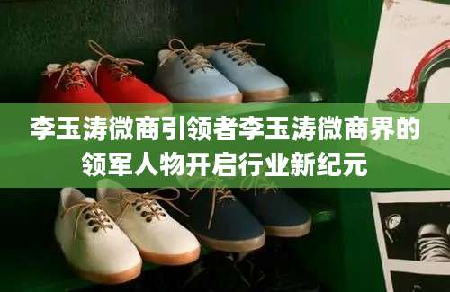 李玉涛微商引领者李玉涛微商界的领军人物开启行业新纪元