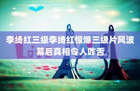 李绮红三级李绮红惊爆三级片风波幕后真相令人咋舌