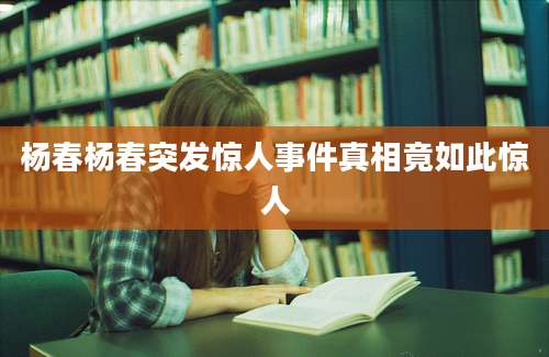 杨春杨春突发惊人事件真相竟如此惊人