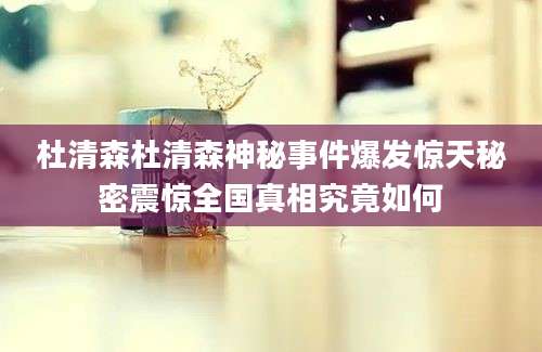 杜清森杜清森神秘事件爆发惊天秘密震惊全国真相究竟如何