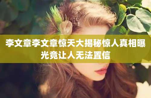 李文章李文章惊天大揭秘惊人真相曝光竟让人无法置信