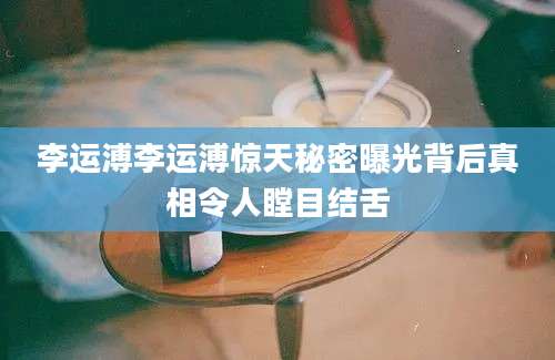 李运溥李运溥惊天秘密曝光背后真相令人瞠目结舌