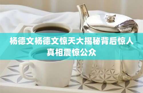 杨德文杨德文惊天大揭秘背后惊人真相震惊公众