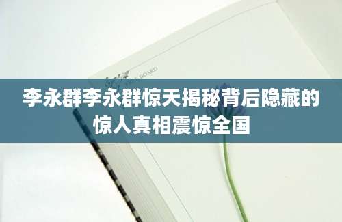 李永群李永群惊天揭秘背后隐藏的惊人真相震惊全国