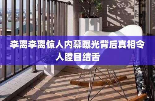 李离李离惊人内幕曝光背后真相令人瞠目结舌