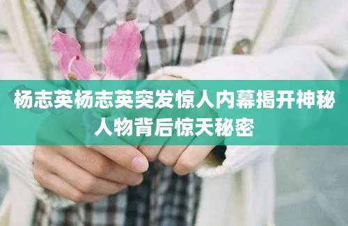杨志英杨志英突发惊人内幕揭开神秘人物背后惊天秘密