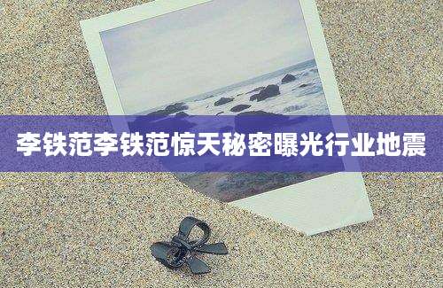 李铁范李铁范惊天秘密曝光行业地震