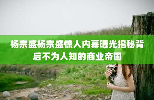 杨宗盛杨宗盛惊人内幕曝光揭秘背后不为人知的商业帝国