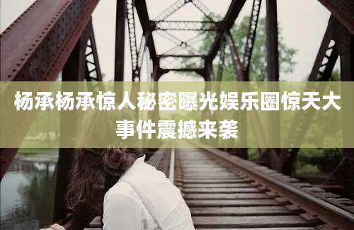 杨承杨承惊人秘密曝光娱乐圈惊天大事件震撼来袭