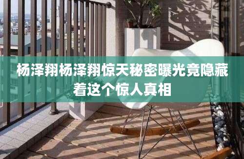 杨泽翔杨泽翔惊天秘密曝光竟隐藏着这个惊人真相