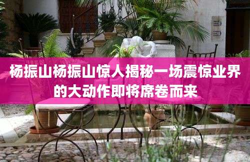 杨振山杨振山惊人揭秘一场震惊业界的大动作即将席卷而来