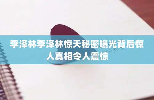 李泽林李泽林惊天秘密曝光背后惊人真相令人震惊