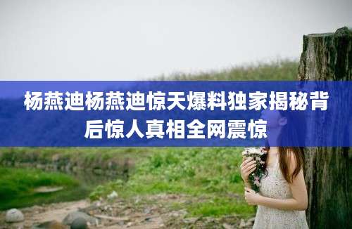 杨燕迪杨燕迪惊天爆料独家揭秘背后惊人真相全网震惊