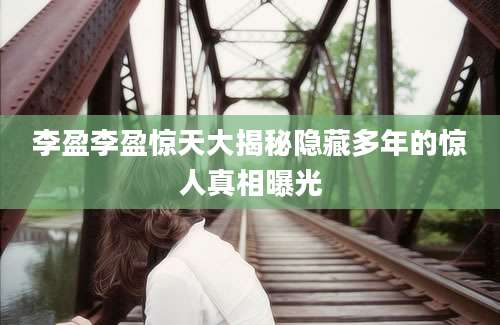 李盈李盈惊天大揭秘隐藏多年的惊人真相曝光