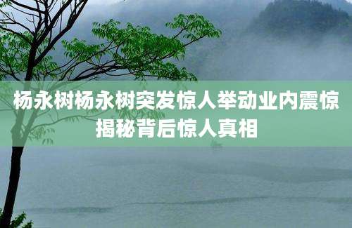 杨永树杨永树突发惊人举动业内震惊揭秘背后惊人真相