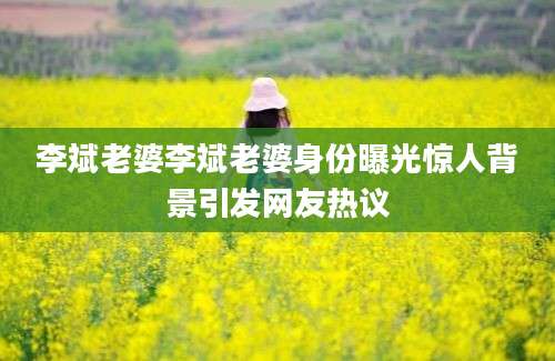 李斌老婆李斌老婆身份曝光惊人背景引发网友热议