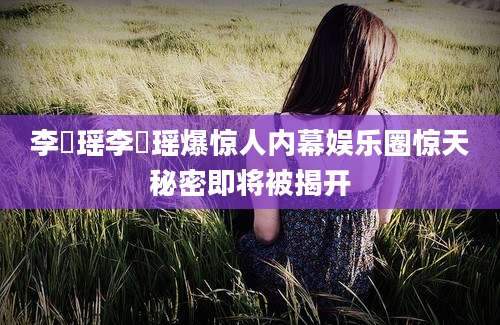 李玥瑶李玥瑶爆惊人内幕娱乐圈惊天秘密即将被揭开