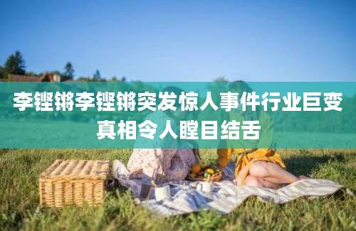 李铿锵李铿锵突发惊人事件行业巨变真相令人瞠目结舌