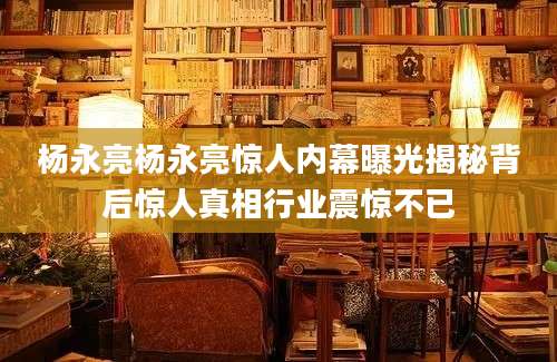 杨永亮杨永亮惊人内幕曝光揭秘背后惊人真相行业震惊不已