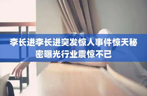 李长进李长进突发惊人事件惊天秘密曝光行业震惊不已