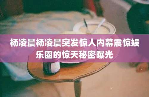 杨凌晨杨凌晨突发惊人内幕震惊娱乐圈的惊天秘密曝光
