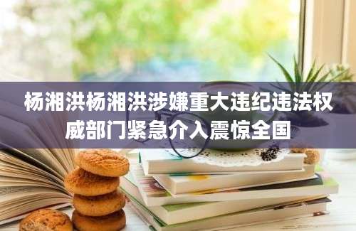 杨湘洪杨湘洪涉嫌重大违纪违法权威部门紧急介入震惊全国