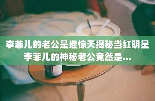 李菲儿的老公是谁惊天揭秘当红明星李菲儿的神秘老公竟然是...